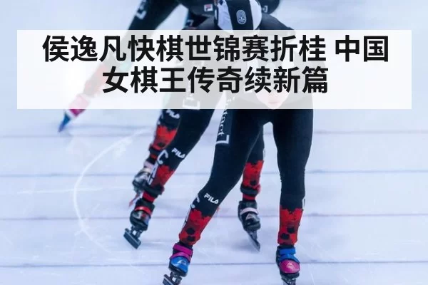侯逸凡快棋世锦赛折桂 中国女棋王传奇续新篇