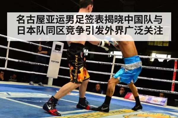 名古屋亚运男足签表揭晓中国队与日本队同区竞争引发外界广泛关注