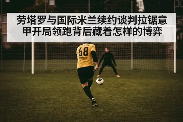 劳塔罗与国际米兰续约谈判拉锯意甲开局领跑背后藏着怎样的博弈