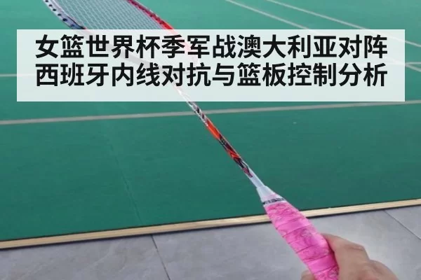 女篮世界杯季军战澳大利亚对阵西班牙内线对抗与篮板控制分析
